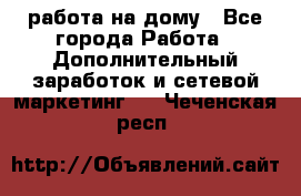 работа на дому - Все города Работа » Дополнительный заработок и сетевой маркетинг   . Чеченская респ.